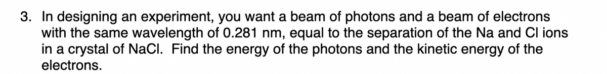 3. In designing an experiment, you want a beam of photons and a beam of electrons
with the same wavelength of 0.281 nm, equal to the separation of the Na and Cl ions
in a crystal of NaCl. Find the energy of the photons and the kinetic energy of the
electrons.
