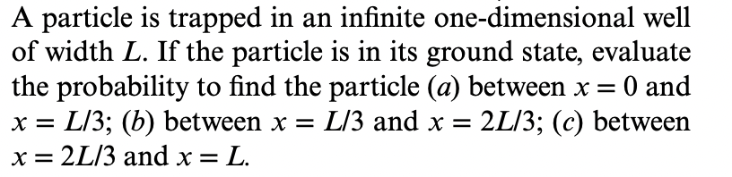 A particle is trapped in an infinite one-dimensional well
of width L. If the particle is in its ground state, evaluate
the probability to find the particle (a) between x =
x = L/3; (b) between x = L/3 and x =
x = 2L/3 and x = L.
O and
2L/3; (c) between
%3D
