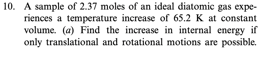 10. A sample of 2.37 moles of an ideal diatomic gas expe-
riences a temperature increase of 65.2 K at constant
volume. (a) Find the increase in internal energy if
only translational and rotational motions are possible.
