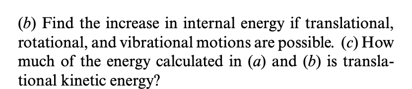 (b) Find the increase in internal energy if translational,
rotational, and vibrational motions are possible. (c) How
much of the energy calculated in (a) and (b) is transla-
tional kinetic energy?
