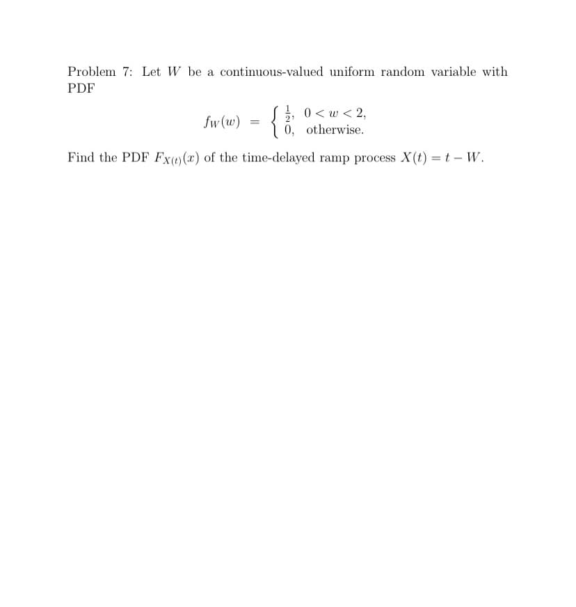 Problem 7: Let W be a continuous-valued uniform random variable with
PDF
0 < w < 2,
0, otherwise.
fw (w)
=
Find the PDF Fx(+)(x) of the time-delayed ramp process X(t) = t – W.
