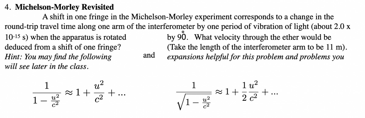 4. Michelson-Morley Revisited
10-15 s) when the apparatus is rotated
deduced from a shift of one fringe?
Hint: You may find the following
A shift in one fringe in the Michelson-Morley experiment corresponds to a change in the
round-trip travel time along one arm of the interferometer by one period of vibration of light (about 2.0 x
by 90. What velocity through the ether would be
(Take the length of the interferometer arm to be 11 m).
expansions helpful for this problem and problems you
and
will see later in the class.
u?
2 1+
+ ...
c2
1
1
1 u?
2 1+
+ ...
u2
1
c2
2 c2
u?
-
