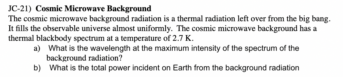 JC-21) Cosmic Microwave Background
The cosmic microwave background radiation is a thermal radiation left over from the big bang.
It fills the observable universe almost uniformly. The cosmic microwave background has a
thermal blackbody spectrum at a temperature of 2.7 K.
a) What is the wavelength at the maximum intensity of the spectrum of the
background radiation?
b) What is the total power incident on Earth from the background radiation
