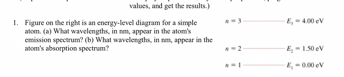 values, and get the results.)
1. Figure on the right is an energy-level diagram for a simple
atom. (a) What wavelengths, in nm, appear in the atom's
emission spectrum? (b) What wavelengths, in nm, appear in the
atom's absorption spectrum?
n = 3
E, = 4.00 eV
n = 2
E, = 1.50 eV
n = 1
E, = 0.00 eV
