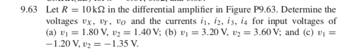 9.63 Let R = 10k2 in the differential amplifier in Figure P9.63. Determine the
voltages vx, vy, vo and the currents i1, i2, i3, i4 for input voltages of
(a) v1 = 1.80 V, v2 = 1.40 V; (b) vị = 3.20 V, v2 = 3.60 V; and (c) vị =
-1.20 V, v2 = -1.35 V.
