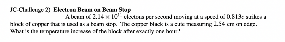 JC-Challenge 2) Electron Beam on Beam Stop
A beam of 2.14 × 10' electons per second moving at a speed of 0.813c strikes a
block of copper that is used as a beam stop. The copper black is a cute measuring 2.54 cm on edge.
What is the temperature increase of the block after exactly one hour?
