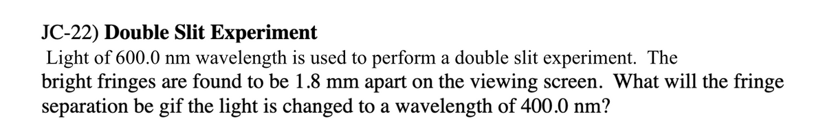 JC-22) Double Slit Experiment
Light of 600.0 nm wavelength is used to perform a double slit experiment. The
bright fringes are found to be 1.8 mm apart on the viewing screen. What will the fringe
separation be gif the light is changed to a wavelength of 400.0 nm?
