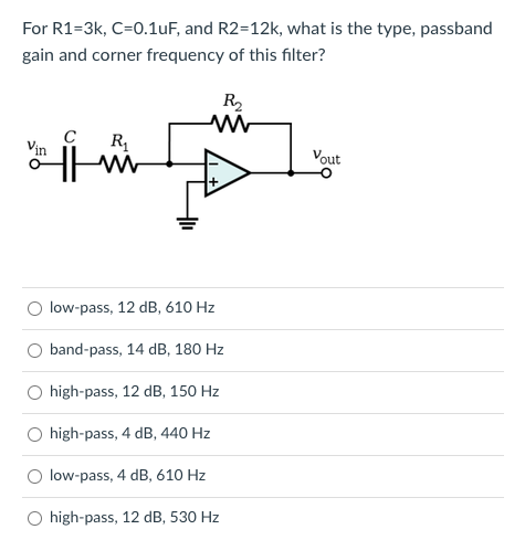 For R1=3k, C=0.1uF, and R2=12k, what is the type, passband
gain and corner frequency of this filter?
R2
Vin
Vout
low-pass, 12 dB, 610 Hz
band-pass, 14 dB, 180 Hz
high-pass, 12 dB, 150 Hz
O high-pass, 4 dB, 440 Hz
O low-pass, 4 dB, 610 Hz
O high-pass, 12 dB, 530 Hz
