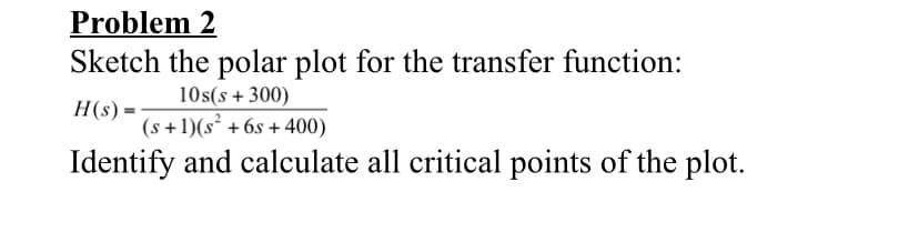 Problem 2
Sketch the polar plot for the transfer function:
10s(s + 300)
H(s) =
(s +1)(s² + 6s + 400)
Identify and calculate all critical points of the plot.
