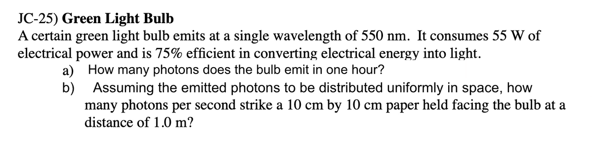 JC-25) Green Light Bulb
A certain green light bulb emits at a single wavelength of 550 nm. It consumes 55 W of
electrical power and is 75% efficient in converting electrical energy into light.
a) How many photons does the bulb emit in one hour?
b)
Assuming the emitted photons to be distributed uniformly in space, how
many photons per second strike a 10 cm by 10 cm paper held facing the bulb at a
distance of 1.0 m?
