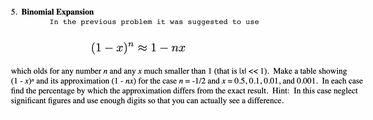 5. Binomial Expansion
In the previous problem it was suggested to use
(1 – x)" - 1 – nx
which olds for any number n and any x much smaller than 1 (that is lxl << 1). Make a table showing
(1 - x)" and its approximation (1 - nx) for the case n = -1/2 and x = 0.5,0.1,0.01, and 0.001. In each case
find the percentage by which the approximation differs from the exact result. Hint: In this case neglect
significant figures and use enough digits so that you can actually see a difference.
