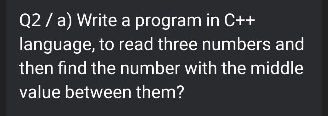 Q2 / a) Write a program in C++
language, to read three numbers and
then find the number with the middle
value between them?
