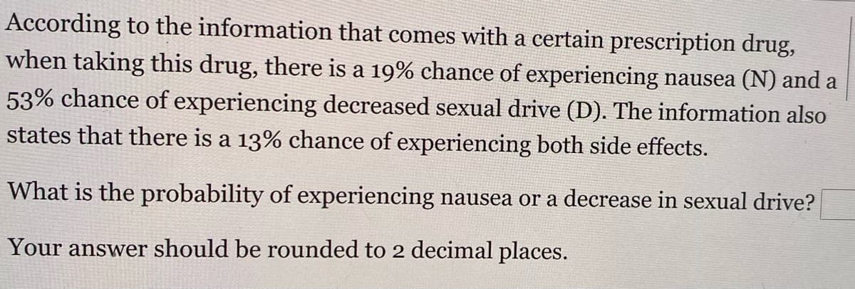 According to the information that comes with a certain prescription drug,
when taking this drug, there is a 19% chance of experiencing nausea (N) and a
53% chance of experiencing decreased sexual drive (D). The information also
states that there is a 13% chance of experiencing both side effects.
What is the probability of experiencing nausea or a decrease in sexual drive?
Your answer should be rounded to 2 decimal places.
