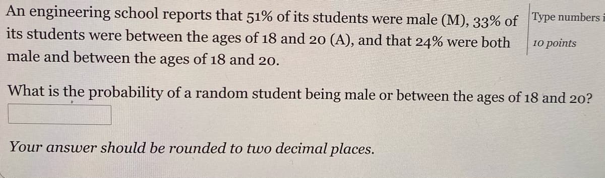 An engineering school reports that 51% of its students were male (M), 33% of Type number-
its students were between the ages of 18 and 20 (A), and that 24% were both
10 points
male and between the ages of 18 and 20.
What is the probability of a random student being male or between the ages of 18 and 20?
Your answer should be rounded to two decimal places.
