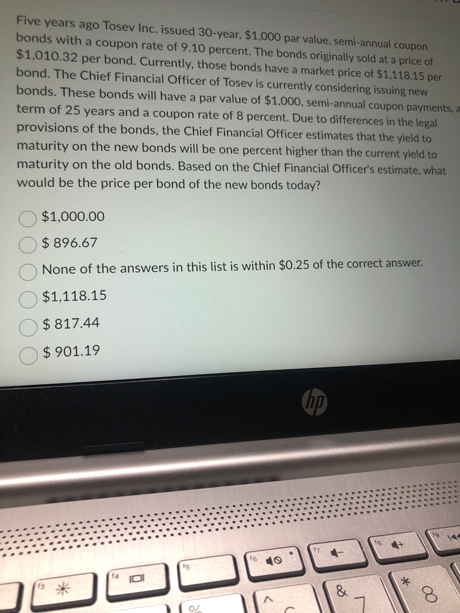 Five years ago Tosev Inc. issued 30-year, $1,000 par value, semi-annual coupon
bonds with a coupon rate of 9.10 percent. The bonds originally sold at a price of
$1,010.32 per bond. Currently, those bonds have a market price of $1,118.15 per
bond. The Chief Financial Officer of Tosev is currently considering issuing new
bonds. These bonds will have a par value of $1,000, semi-annual coupon payments, a
term of 25 years and a coupon rate of 8 percent. Due to differences in the legal
provisions of the bonds, the Chief Financial Officer estimates that the yield to
maturity on the new bonds will be one percent higher than the current yield to
maturity on the old bonds. Based on the Chief Financial Officer's estimate, what
would be the price per bond of the new bonds today?
$1,000.00
$896.67
None of the answers in this list is within $0.25 of the correct answer.
$1,118.15
$817.44
$901.19
10
fs
%
f6
hp
f7
8