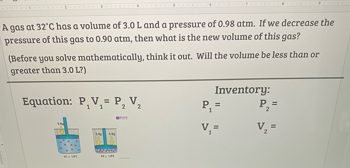 8 9 I
2
4.
1
A gas at 32°C has a volume of 3.0 L and a pressure of 0.98 atm. If we decrease the
pressure of this gas to 0.90 atm, then what is the new volume of this gas?
(Before you solve mathematically, think it out. Will the volume be less than or
greater than 3.0 L?)
Inventory:
Equation: P, V, = P, V,
P2=
%3D
1 1
2
2
1
OYJUS
V2
5 Kg
V,
%3D
1
5 Kg
5 Kg
V1 a 1/P1
V2 a 1/P2
OByju.com
