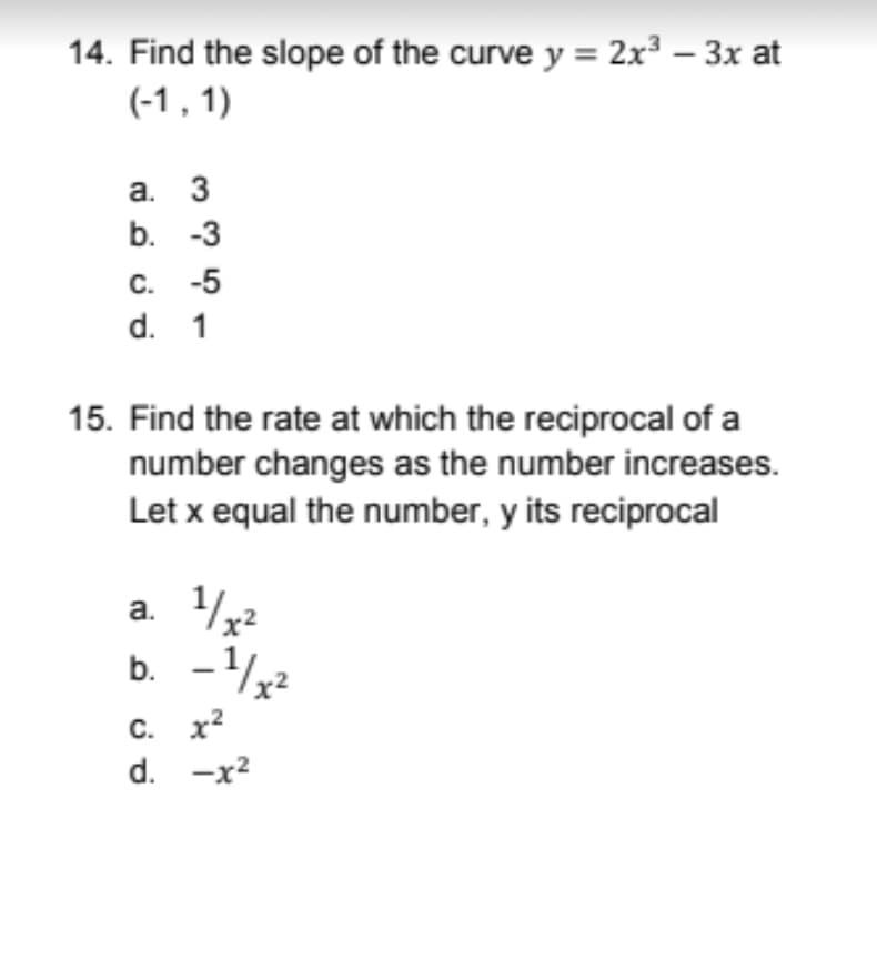 14. Find the slope of the curve y = 2x³ – 3x at
(-1 , 1)
а. 3
b. -3
C.
-5
d. 1
15. Find the rate at which the reciprocal of a
number changes as the number increases.
Let x equal the number, y its reciprocal
a. 32
b. -?
C. x?
d. -x2
