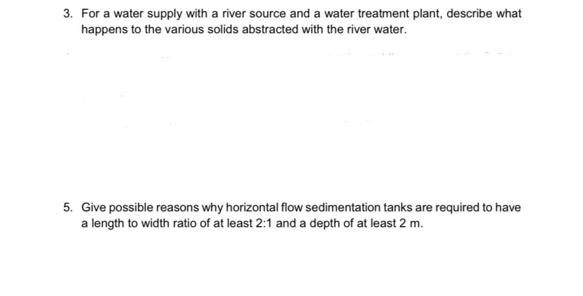 3. For a water supply with a river source and a water treatment plant, describe what
happens to the various solids abstracted with the river water.
5. Give possible reasons why horizontal flow sedimentation tanks are required to have
a length to width ratio of at least 2:1 and a depth of at least 2 m.
