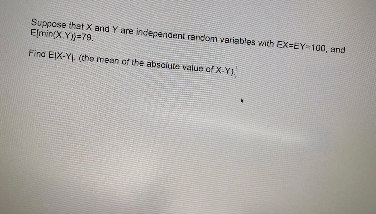 Suppose that X and Y are independent random variables with EX=EY=100, and
E[min(X,Y))=79.
Find ElX-Y|, (the mean of the absolute value of X-Y).
