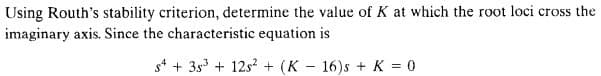 Using Routh's stability criterion, determine the value of K at which the root loci cross the
imaginary axis. Since the characteristic equation is
54 +35³ + 125² + (K 16)s + K = 0