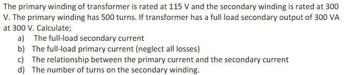 The primary winding of transformer is rated at 115 V and the secondary winding is rated at 300
V. The primary winding has 500 turns. If transformer has a full load secondary output of 300 VA
at 300 V. Calculate;
a) The full-load secondary current
b) The full-load primary current (neglect all losses)
c) The relationship between the primary current and the secondary current
d) The number of turns on the secondary winding.