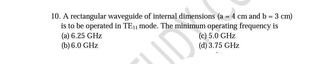 10. A rectangular waveguide of internal dimensions (a = 4 cm and b = 3 cm)
is to be operated in TE₁1 mode. The minimum operating frequency is
(a) 6.25 GHz
(b) 6.0 GHz
D
(c) 5.0 GHz
(d) 3.75 GHz