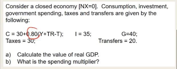 Consider a closed economy [NX=0]. Consumption, investment,
government spending, taxes and transfers are given by the
following:
C = 30+0.80(Y+TR-T);
Taxes = 30;
1 = 35;
G=40;
Transfers = 20.
a) Calculate the value of real GDP.
b) What is the spending multiplier?