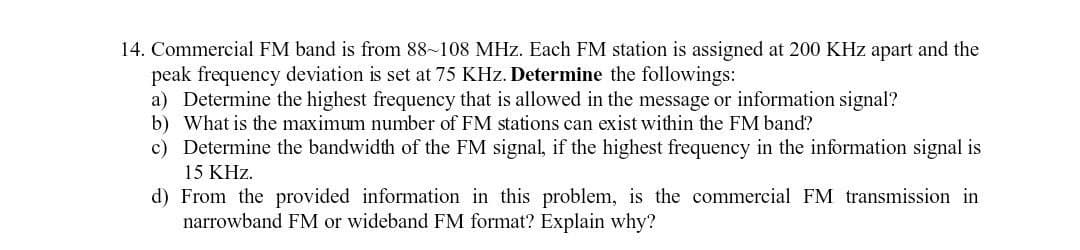 14. Commercial FM band is from 88-108 MHz. Each FM station is assigned at 200 KHz apart and the
peak frequency deviation is set at 75 KHz. Determine the followings:
a) Determine the highest frequency that is allowed in the message or information signal?
b) What is the maximum number of FM stations can exist within the FM band?
c) Determine the bandwidth of the FM signal, if the highest frequency in the information signal is
15 KHz.
d) From the provided information in this problem, is the commercial FM transmission in
narrowband FM or wideband FM format? Explain why?