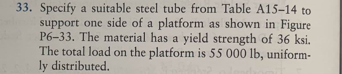 33. Specify a suitable steel tube from Table A15-14 to
support one side of a platform as shown in Figure
P6-33. The material has a yield strength of 36 ksi.
The total load on the platform is 55 000 lb, uniform-
ly distributed.