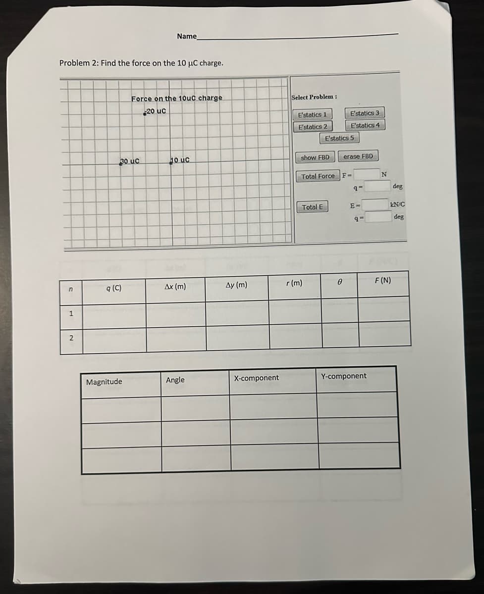 Problem 2: Find the force on the 10 µC charge.
n
1
2
30 uc
q (C)
Name
Magnitude
Force on the 10uc charge
20 uc
10 uc
Ax (m)
Angle
Ay (m)
X-component
Select Problem:
E'statics 1
E'statics 2
show FBD
Total E
E'statics 5
r (m)
E'statics 3
E'statics 4
Total Force F-
0
erase FBD
95
E=
q=
Y-component
N
deg
kN/C
deg
F (N)