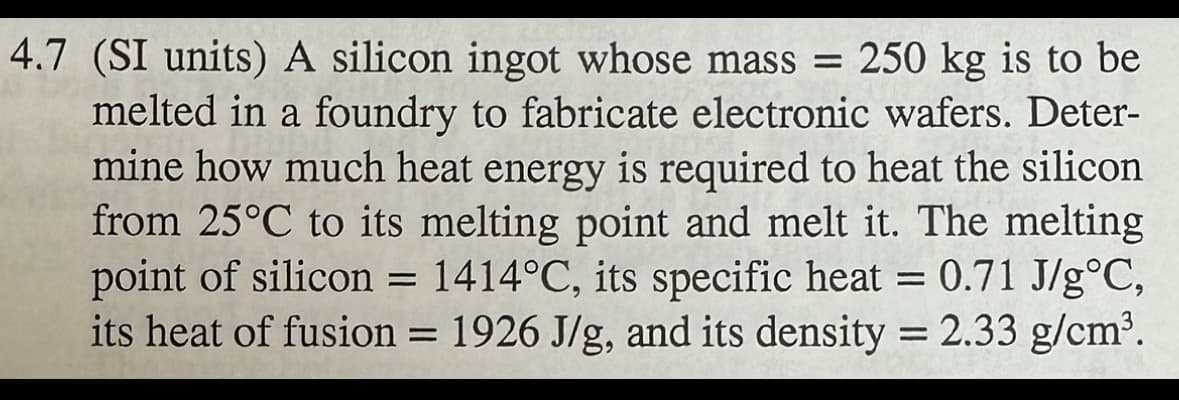 4.7 (SI units) A silicon ingot whose mass = 250 kg is to be
melted in a foundry to fabricate electronic wafers. Deter-
mine how much heat energy is required to heat the silicon
from 25°C to its melting point and melt it. The melting
point of silicon = 1414°C, its specific heat = 0.71 J/g°C,
its heat of fusion = 1926 J/g, and its density = 2.33 g/cm³.