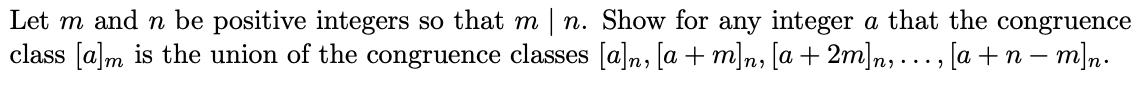 Let m and n be positive integers so that m | n. Show for any integer a that the congruence
class [a]m is the union of the congruence classes [a]n, [a + m]n, [a + 2m]n,..., [a +n – m]n.
