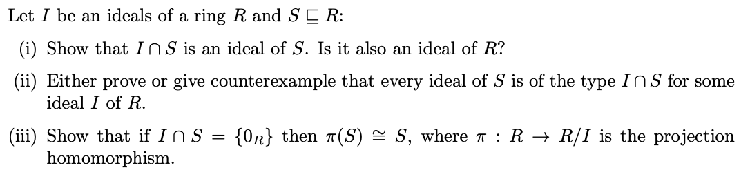 Let I be an ideals of a ring R and SE R:
(i) Show that InS is an ideal of S. Is it also an ideal of R?
(ii) Either prove or give counterexample that every ideal of S is of the type INS for some
ideal I of R.
{OR} then 7(S) = S, where T : R → R/I is the projection
(iii) Show that if InS =
homomorphism.
