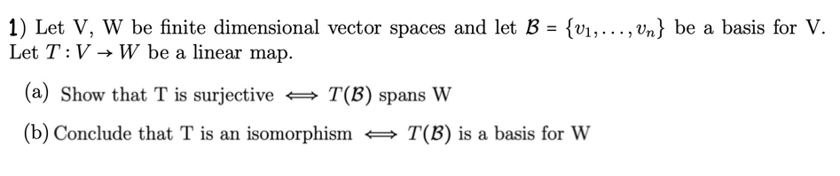 1) Let V, W be finite dimensional vector spaces and let B = {v₁,..., Un} be a basis for V.
Let T: VW be a linear map.
(a) Show that T is surjective
T(B) spans W
(b) Conclude that T is an isomorphism ⇒ T(B) is a basis for W