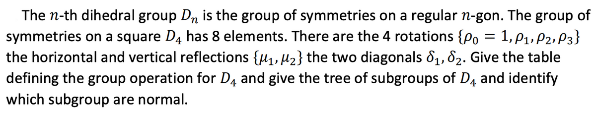 The n-th dihedral group Dn is the group of symmetries on a regular n-gon. The group of
symmetries on a square D4 has 8 elements. There are the 4 rotations {Po = 1,p1, P2, P3}
the horizontal and vertical reflections {µ1, µ2} the two diagonals 81, 82. Give the table
defining the group operation for D4 and give the tree of subgroups of D4 and identify
which subgroup are normal.
