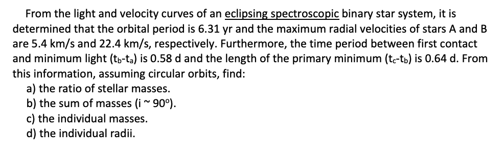 From the light and velocity curves of an eclipsing spectroscopic binary star system, it is
determined that the orbital period is 6.31 yr and the maximum radial velocities of stars A and B
are 5.4 km/s and 22.4 km/s, respectively. Furthermore, the time period between first contact
and minimum light (tp-ta) is 0.58 d and the length of the primary minimum (tc-tb) is 0.64 d. From
this information, assuming circular orbits, find:
a) the ratio of stellar masses.
b) the sum of masses (i ~ 90°).
c) the individual masses.
d) the individual radii.
