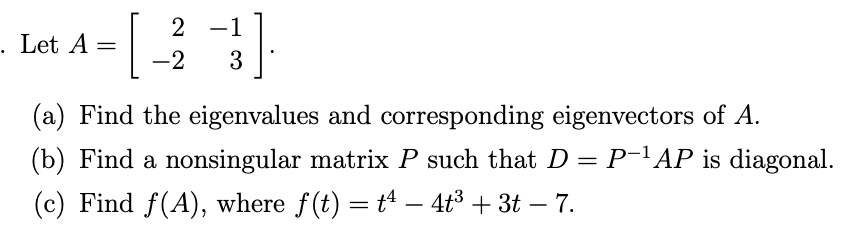 2 -1
. Let A
-2
3
(a) Find the eigenvalues and corresponding eigenvectors of A.
(b) Find a nonsingular matrix P such that D = P-'AP is diagonal.
(c) Find f(A), where f(t) = tª – 4t3 + 3t – 7.
-
-
