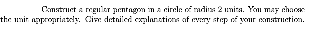 Construct a regular pentagon in a circle of radius 2 units. You may choose
the unit appropriately. Give detailed explanations of every step of your construction.
