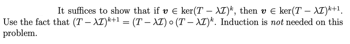 It suffices to show that if v E ker(T – XI)*, then v E ker(T – XI)*+1.
Use the fact that (T – XI)k+1 = (T – XI) 0 (T – AI)*. Induction is not needed on this
problem.
