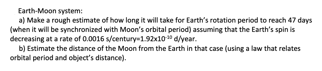 Earth-Moon system:
a) Make a rough estimate of how long it will take for Earth's rotation period to reach 47 days
(when it will be synchronized with Moon's orbital period) assuming that the Earth's spin is
decreasing at a rate of 0.0016 s/century=D1.92x10-10 d/year.
b) Estimate the distance of the Moon from the Earth in that case (using a law that relates
orbital period and object's distance).
