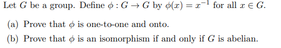 Let \( G \) be a group. Define \(\phi : G \to G \) by \(\phi(x) = x^{-1}\) for all \( x \in G \).

(a) Prove that \(\phi\) is one-to-one and onto.

(b) Prove that \(\phi\) is an isomorphism if and only if \( G \) is abelian.