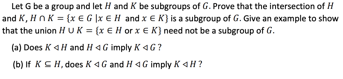 Let G be a group and let H and K be subgroups of G. Prove that the intersection of H
and K, H n K = {x € G |x E H and x E K} is a subgroup of G. Give an example to show
that the union H U K = {x E H or x E K} need not be a subgroup of G.
(a) Does K 4 H and H 4 G imply K 4G ?
(b) If K C H, does K 4G and H 4 G imply K 4H ?
