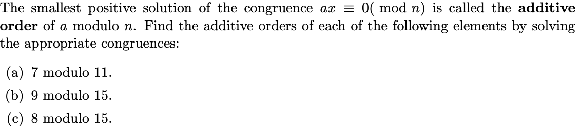 The smallest positive solution of the congruence ax = 0( mod n) is called the additive
order of a modulo n. Find the additive orders of each of the following elements by solving
the appropriate congruences:
(a) 7 modulo 11.
(b) 9 modulo 15.
(c) 8 modulo 15.
