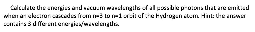 Calculate the energies and vacuum wavelengths of all possible photons that are emitted
when an electron cascades from n=3 to n=1 orbit of the Hydrogen atom. Hint: the answer
contains 3 different energies/wavelengths.
