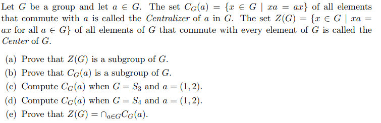 Let G be a group and let a e G. The set C(a) = {x € G | xa =
that commute with a is called the Centralizer of a in G. The set Z(G) = {x E G| xa =
ax for all a e G} of all elements of G that commute with every element of G is called the
Center of G.
ax} of all elements
(a) Prove that Z(G) is a subgroup of G.
(b) Prove that Cg(a) is a subgroup of G.
(c) Compute CG(a) when G = S3 and a =
(1,2).
(d) Compute Cg(a) when G = Są and a =
(1, 2).
(e) Prove that Z(G) = NaegCg(a).
