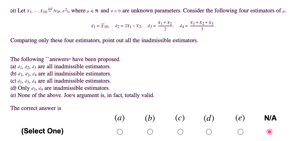 iid
(6) Let x1, -.. ,X10 d N(µ, o2), where u e R and o > o are unknown parameters. Consider the following four estimators of µ.
di = X 10. d2 = 2X1 – X2,
X1+X2
d3 =
X1+X2+X3
d4 =
2
3
Comparing only these four estimators, point out all the inadmissible estimators.
The following `answers" have been proposed.
(a) d1, d2, dz are all inadmissible estimators.
(b) d1, d2, d4 are all inadmissible estimators.
(c) d1, d3, d4 are all inadmissible estimators.
(d) Only d3, d4 are inadmissible estimators.
(e) None of the above. Joe's argument is, in fact, totally valid.
The correct answer is
(а)
(b)
(c)
(d)
(e)
N/A
(Select One)
