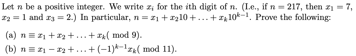 Let n be a positive integer. We write x; for the ith digit of n. (I.e., if n = 217, then x1 = 7,
x2 = 1 and x3 = 2.) In particular, n = x1 + x210+
+ xk10k-1. Prove the following:
(a) n = x1 + x2+ ...+ xk( mod 9).
(b) n = x1 – x2 +...+ (-1)k-lxk( mod 11).
