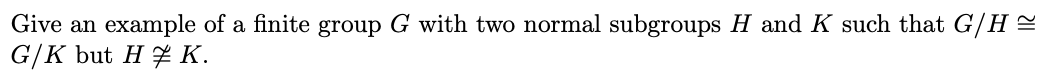 Give an example of a finite group G with two normal subgroups H and K such that G/H =
G/K but H 7 K.
