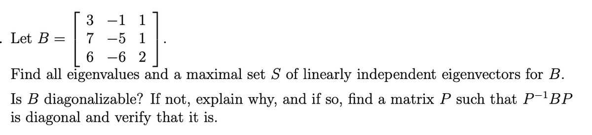 -1 1
Let B
7 -5 1
6 -6 2
Find all eigenvalues and a maximal set S of linearly independent eigenvectors for B.
Is B diagonalizable? If not, explain why, and if so, find a matrix P such that P-'BP
is diagonal and verify that it is.
