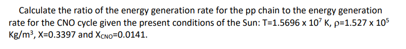 Calculate the ratio of the energy generation rate for the pp chain to the energy generation
rate for the CNO cycle given the present conditions of the Sun: T=1.5696 x 107 K, p=1.527 x 105
Kg/m3, X=0.3397 and XCNO=0.0141.
